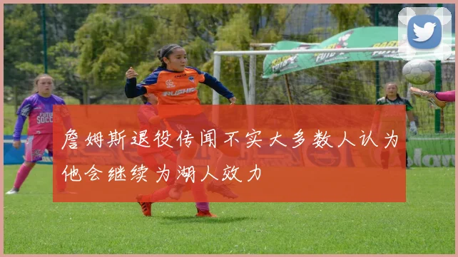 詹姆斯退役传闻不实大多数人认为他会继续为湖人效力