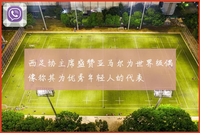 西足协主席盛赞亚马尔为世界级偶像称其为优秀年轻人的代表