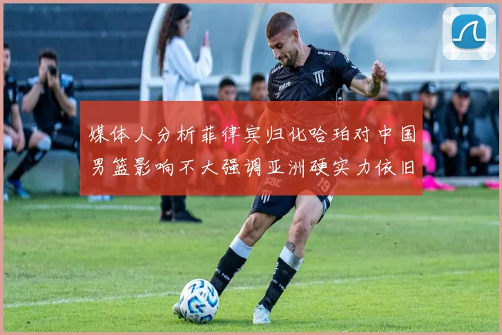 媒体人分析菲律宾归化哈珀对中国男篮影响不大强调亚洲硬实力依旧强劲