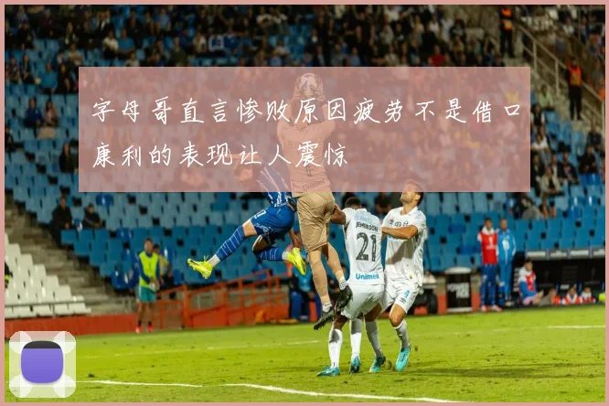 字母哥直言惨败原因疲劳不是借口康利的表现让人震惊