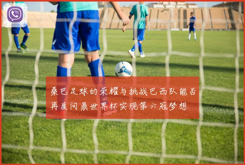 桑巴足球的荣耀与挑战巴西队能否再度问鼎世界杯实现第六冠梦想