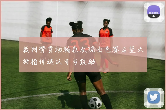 裁判赞赏杨瀚森表现出色赛后竖大拇指传递认可与鼓励