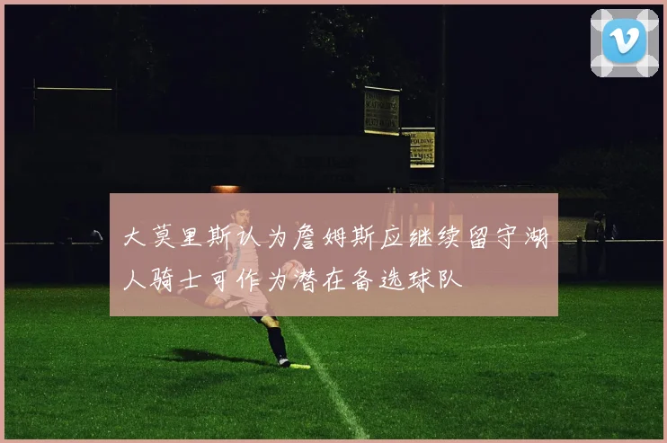 大莫里斯认为詹姆斯应继续留守湖人骑士可作为潜在备选球队