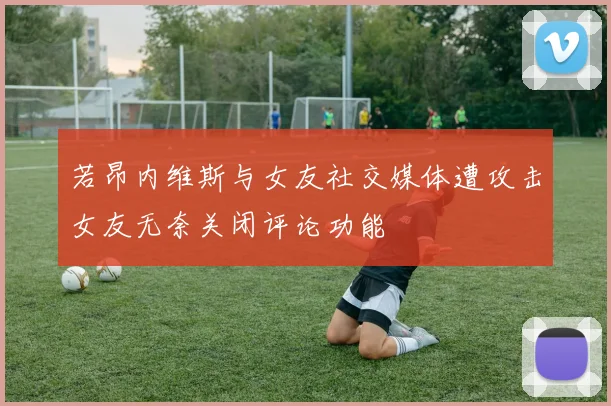 若昂内维斯与女友社交媒体遭攻击女友无奈关闭评论功能