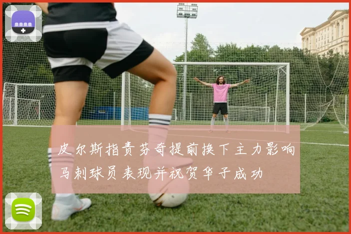 皮尔斯指责芬奇提前换下主力影响马刺球员表现并祝贺华子成功