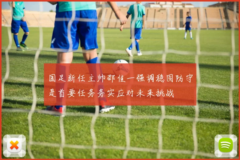 国足新任主帅邵佳一强调稳固防守是首要任务务实应对未来挑战