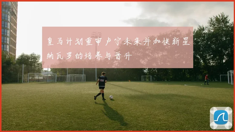 皇马计划重审卢宁未来并加快新星纳瓦罗的培养与晋升