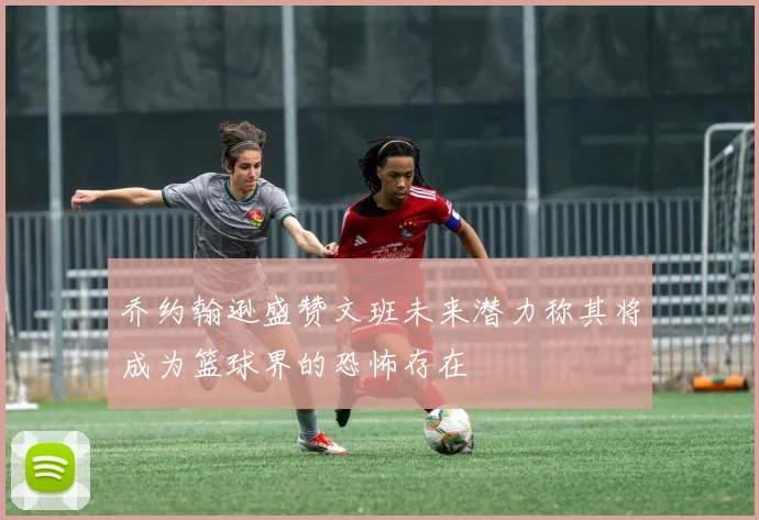 乔约翰逊盛赞文班未来潜力称其将成为篮球界的恐怖存在