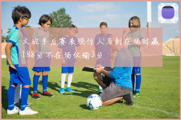 文班季后赛表现惊人马刺在场时赢188分不在场仅输3分
