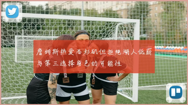 詹姆斯热爱洛杉矶但拒绝湖人低薪与第三选择角色的可能性