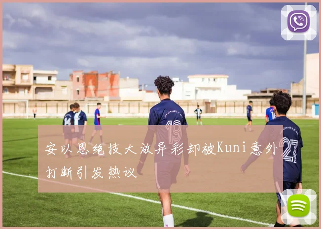 安以恩绝技大放异彩却被Kuni意外打断引发热议