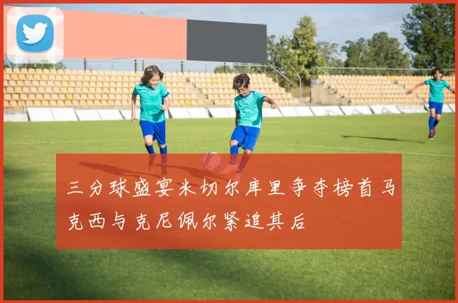 三分球盛宴米切尔库里争夺榜首马克西与克尼佩尔紧追其后