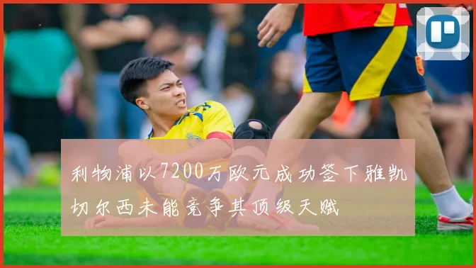利物浦以7200万欧元成功签下雅凯切尔西未能竞争其顶级天赋