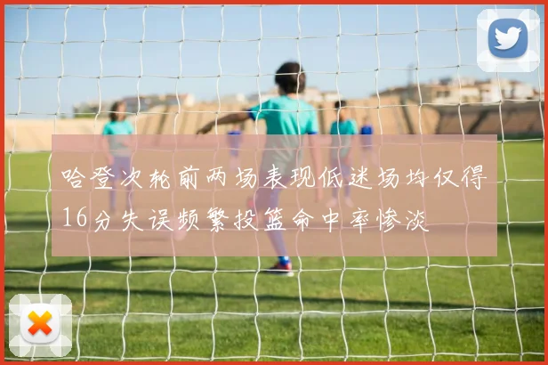 哈登次轮前两场表现低迷场均仅得16分失误频繁投篮命中率惨淡