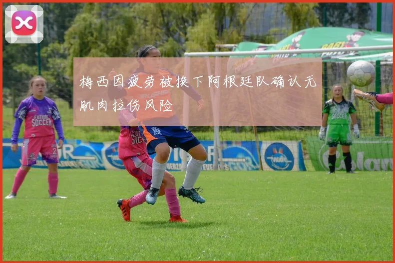 梅西因疲劳被换下阿根廷队确认无肌肉拉伤风险