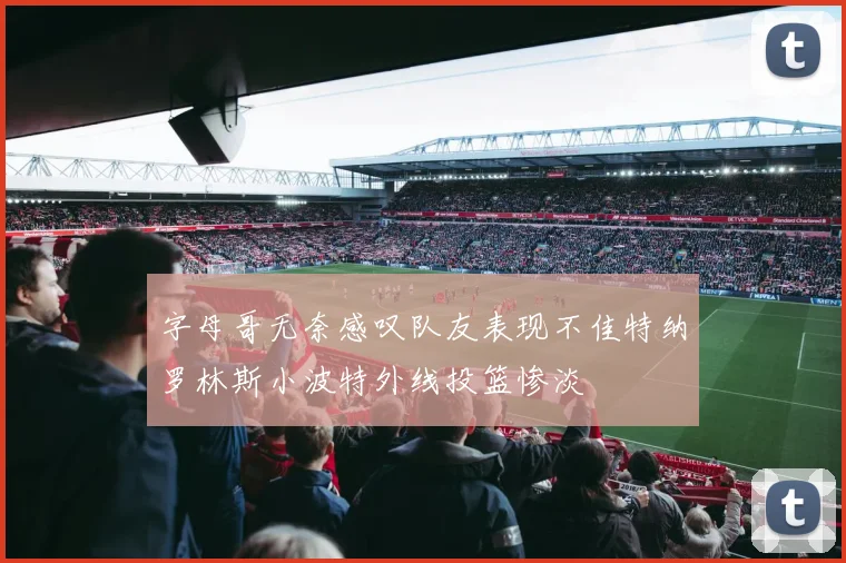 字母哥无奈感叹队友表现不佳特纳罗林斯小波特外线投篮惨淡