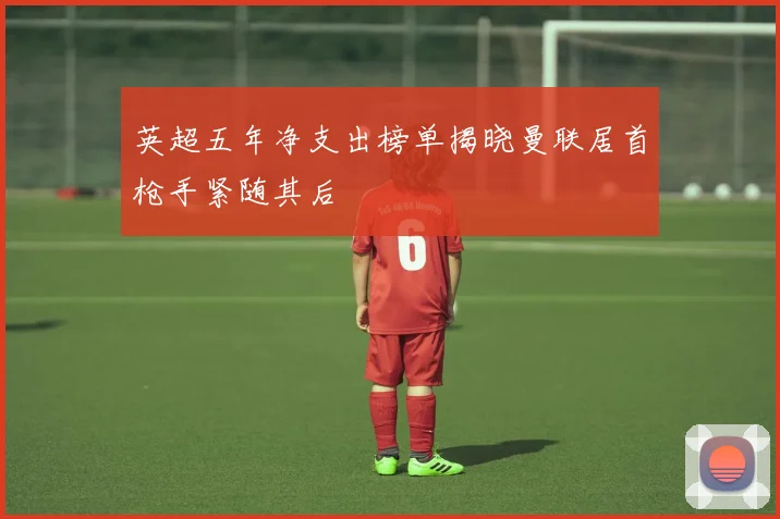 英超五年净支出榜单揭晓曼联居首枪手紧随其后