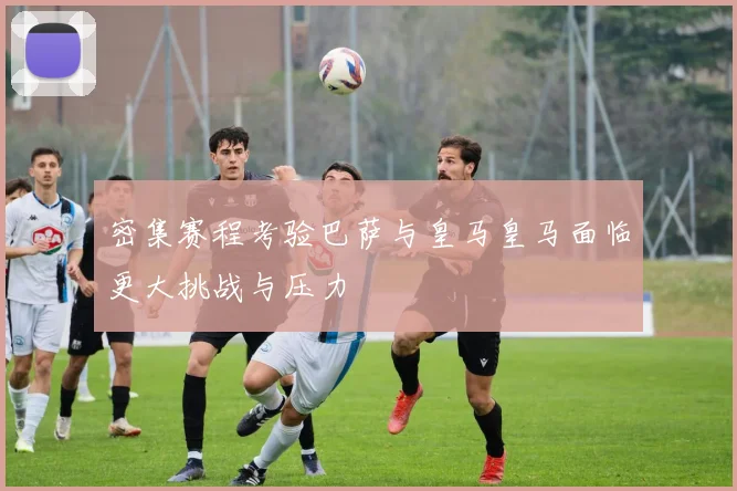 密集赛程考验巴萨与皇马皇马面临更大挑战与压力