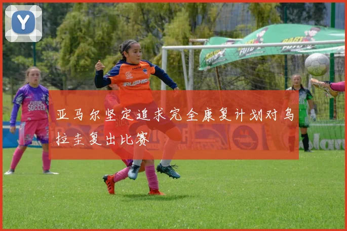 亚马尔坚定追求完全康复计划对乌拉圭复出比赛