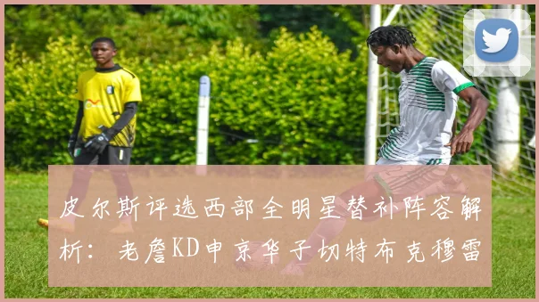 皮尔斯评选西部全明星替补阵容解析：老詹KD申京华子切特布克穆雷的实力对比