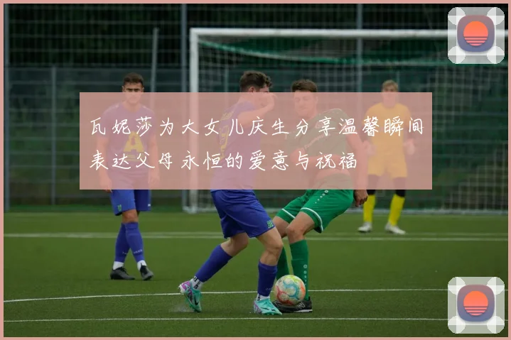 瓦妮莎为大女儿庆生分享温馨瞬间表达父母永恒的爱意与祝福