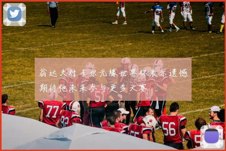 翁达夫对卡尔无缘世界杯表示遗憾期待他未来参与更多大赛