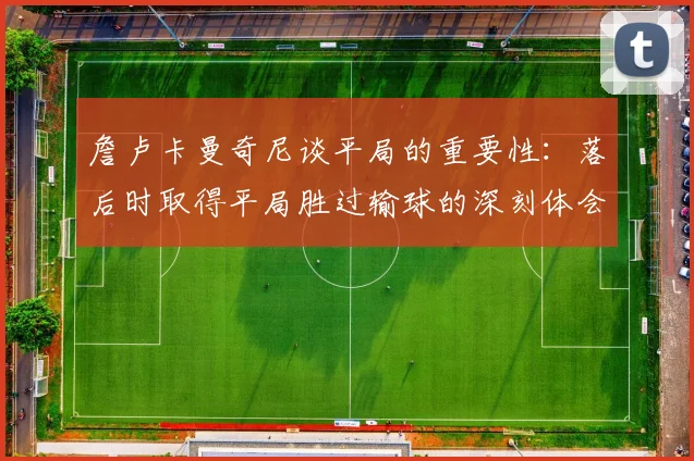 詹卢卡曼奇尼谈平局的重要性：落后时取得平局胜过输球的深刻体会
