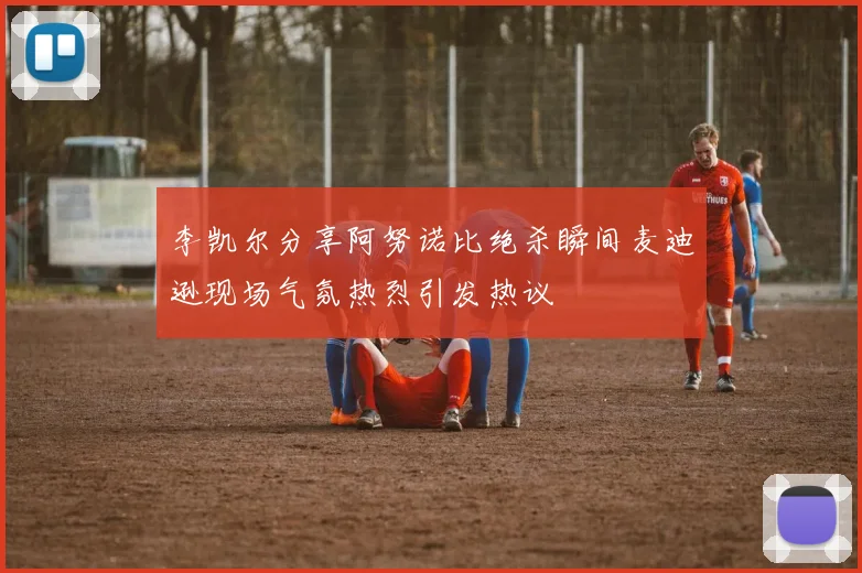 李凯尔分享阿努诺比绝杀瞬间麦迪逊现场气氛热烈引发热议
