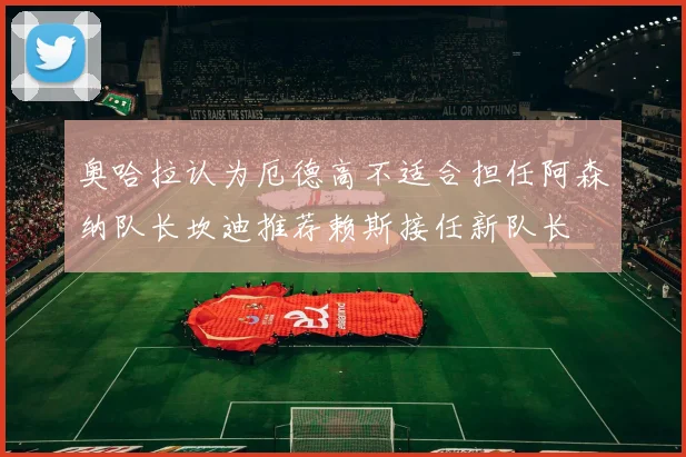 奥哈拉认为厄德高不适合担任阿森纳队长坎迪推荐赖斯接任新队长