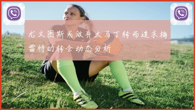 尤文图斯或放弃大马丁转而追求梅雷特的转会动态分析